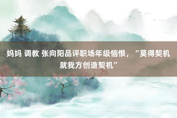 妈妈 调教 张向阳品评职场年级恼恨，“莫得契机就我方创造契机”