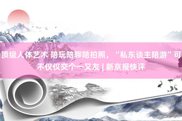 顶级人体艺术 陪玩陪聊陪拍照，“私东谈主陪游”可不仅仅交个一又友 | 新京报快评