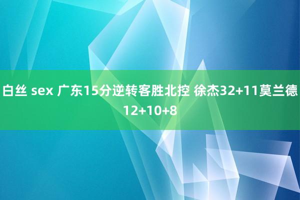 白丝 sex 广东15分逆转客胜北控 徐杰32+11莫兰德12+10+8