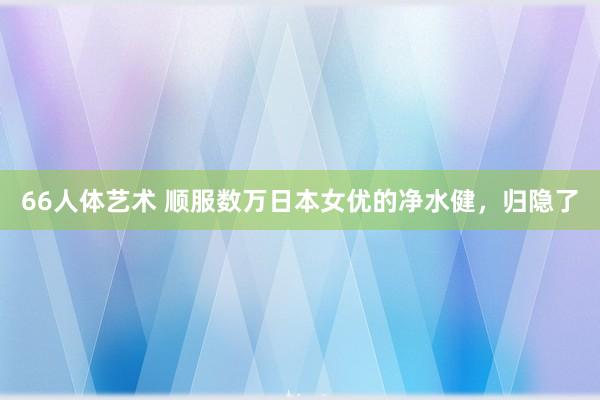 66人体艺术 顺服数万日本女优的净水健，归隐了