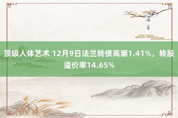 顶级人体艺术 12月9日法兰转债高潮1.41%，转股溢价率14.65%