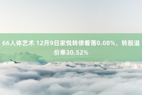 66人体艺术 12月9日家悦转债着落0.08%，转股溢价率30.52%