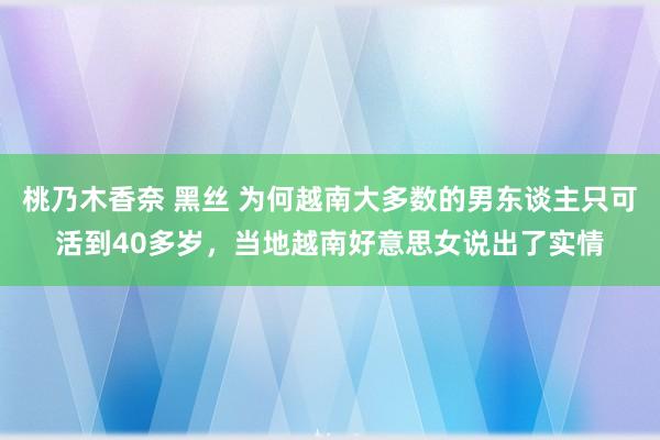 桃乃木香奈 黑丝 为何越南大多数的男东谈主只可活到40多岁，当地越南好意思女说出了实情