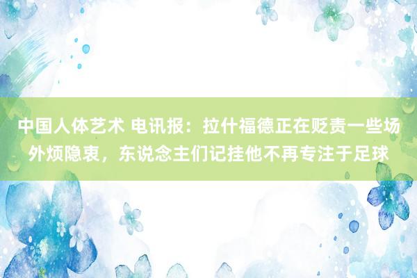 中国人体艺术 电讯报：拉什福德正在贬责一些场外烦隐衷，东说念主们记挂他不再专注于足球