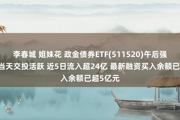 李春城 姐妹花 政金债券ETF(511520)午后强势翻红 当天交投活跃 近5日流入超24亿 最新融资买入余额已超5亿元