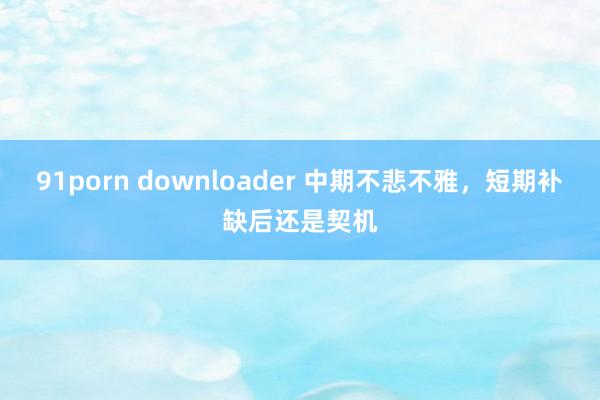 91porn downloader 中期不悲不雅，短期补缺后还是契机