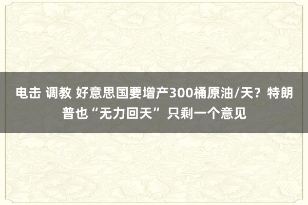 电击 调教 好意思国要增产300桶原油/天？特朗普也“无力回天” 只剩一个意见