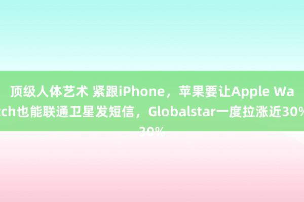 顶级人体艺术 紧跟iPhone，苹果要让Apple Watch也能联通卫星发短信，Globalstar一度拉涨近30%