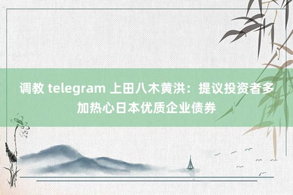 调教 telegram 上田八木黄洪：提议投资者多加热心日本优质企业债券