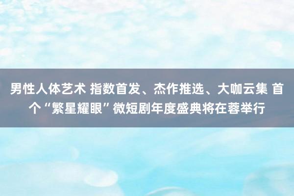 男性人体艺术 指数首发、杰作推选、大咖云集 首个“繁星耀眼”微短剧年度盛典将在蓉举行