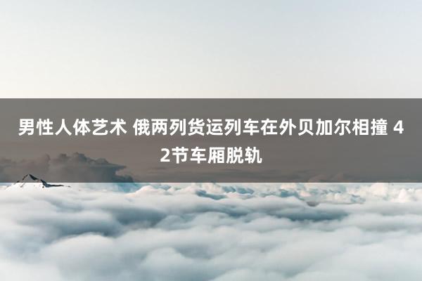 男性人体艺术 俄两列货运列车在外贝加尔相撞 42节车厢脱轨