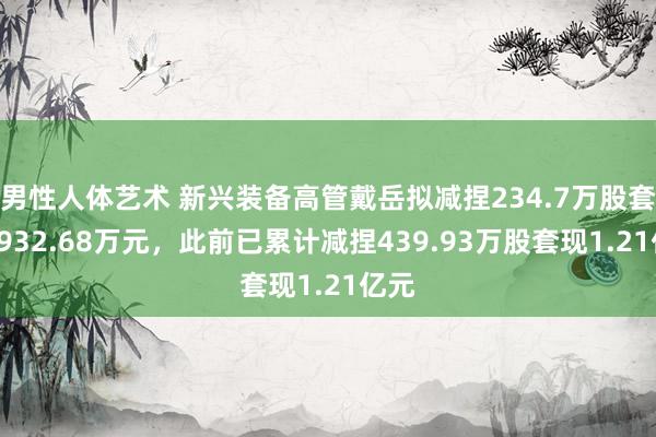 男性人体艺术 新兴装备高管戴岳拟减捏234.7万股套现8932.68万元，此前已累计减捏439.93万股套现1.21亿元