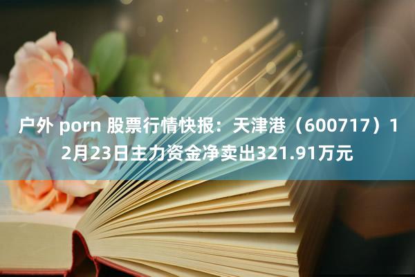 户外 porn 股票行情快报：天津港（600717）12月23日主力资金净卖出321.91万元