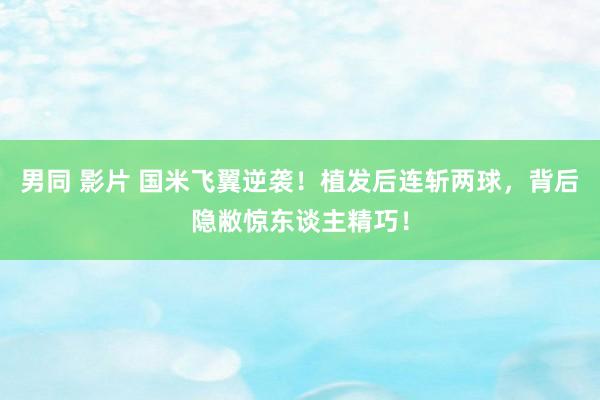 男同 影片 国米飞翼逆袭！植发后连斩两球，背后隐敝惊东谈主精巧！