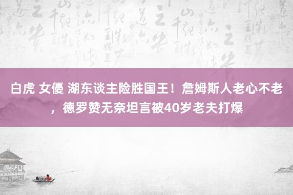 白虎 女優 湖东谈主险胜国王！詹姆斯人老心不老，德罗赞无奈坦言被40岁老夫打爆