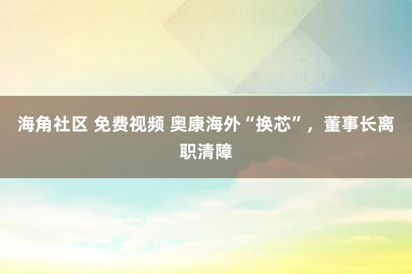 海角社区 免费视频 奥康海外“换芯”，董事长离职清障