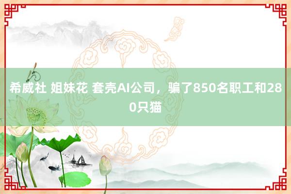 希威社 姐妹花 套壳AI公司，骗了850名职工和280只猫