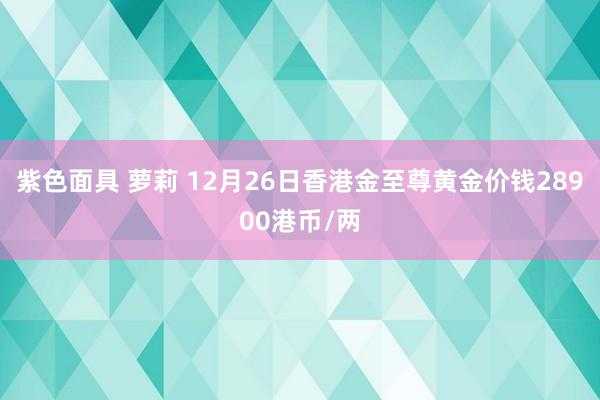 紫色面具 萝莉 12月26日香港金至尊黄金价钱28900港币/两