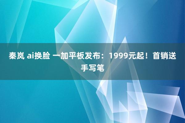 秦岚 ai换脸 一加平板发布：1999元起！首销送手写笔