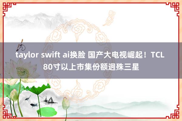 taylor swift ai换脸 国产大电视崛起！TCL 80寸以上市集份额迥殊三星