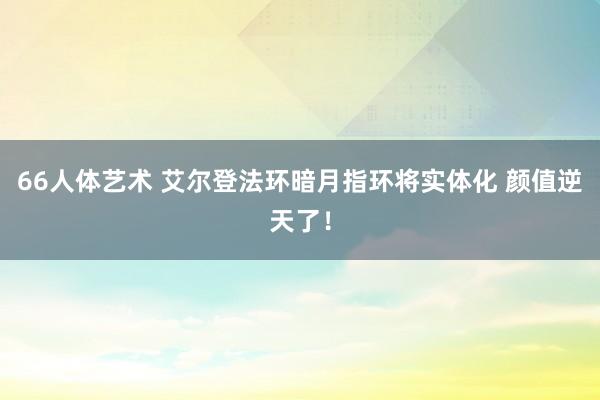 66人体艺术 艾尔登法环暗月指环将实体化 颜值逆天了！