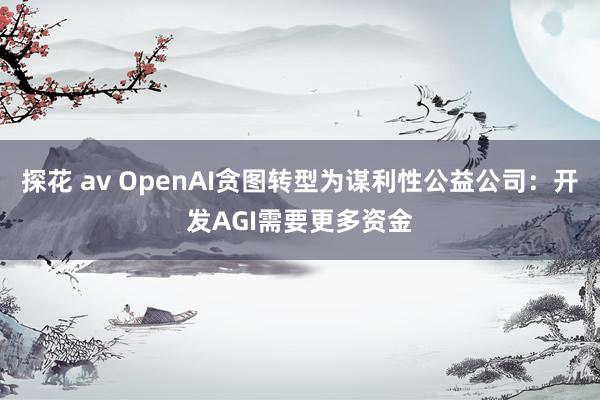 探花 av OpenAI贪图转型为谋利性公益公司：开发AGI需要更多资金