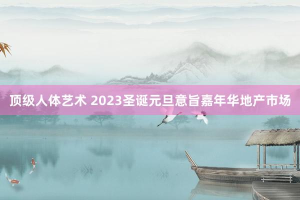 顶级人体艺术 2023圣诞元旦意旨嘉年华地产市场