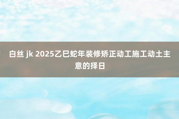 白丝 jk 2025乙巳蛇年装修矫正动工施工动土主意的择日