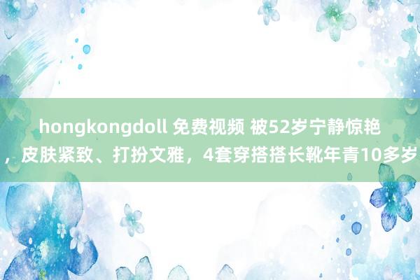 hongkongdoll 免费视频 被52岁宁静惊艳，皮肤紧致、打扮文雅，4套穿搭搭长靴年青10多岁