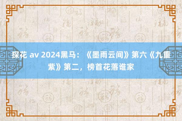 探花 av 2024黑马：《墨雨云间》第六《九重紫》第二，榜首花落谁家