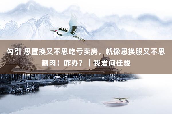 勾引 思置换又不思吃亏卖房，就像思换股又不思割肉！咋办？｜我爱问佳骏