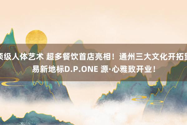 顶级人体艺术 超多餐饮首店亮相！通州三大文化开拓贸易新地标D.P.ONE 源·心雅致开业！