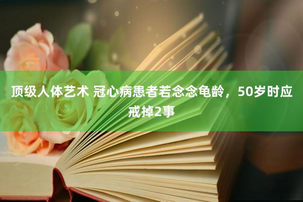 顶级人体艺术 冠心病患者若念念龟龄，50岁时应戒掉2事