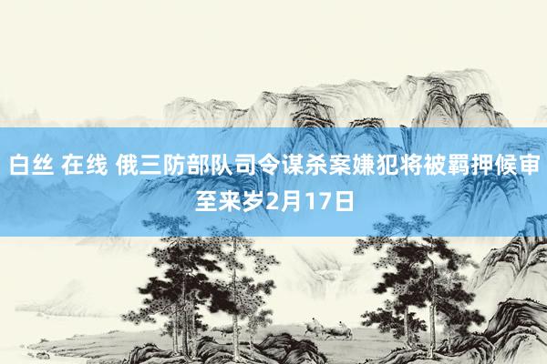 白丝 在线 俄三防部队司令谋杀案嫌犯将被羁押候审至来岁2月17日