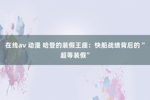 在线av 动漫 哈登的装假王座：快船战绩背后的“超等装假”