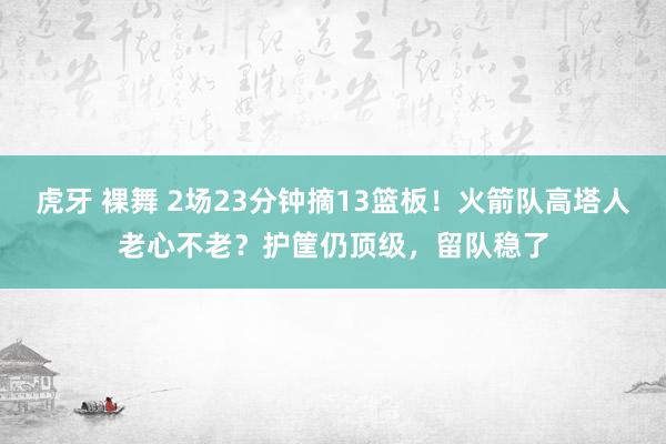 虎牙 裸舞 2场23分钟摘13篮板！火箭队高塔人老心不老？护筐仍顶级，留队稳了