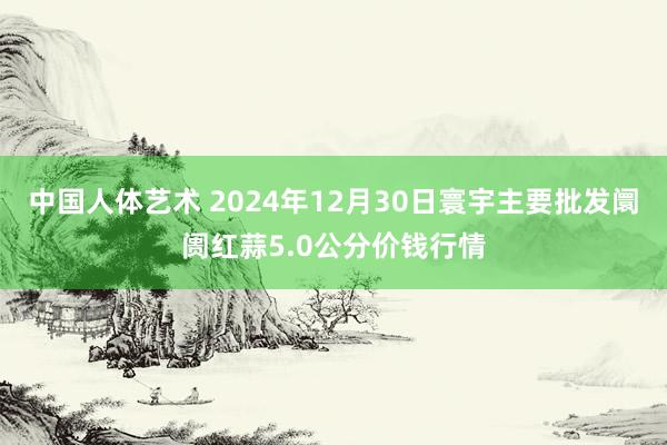 中国人体艺术 2024年12月30日寰宇主要批发阛阓红蒜5.0公分价钱行情