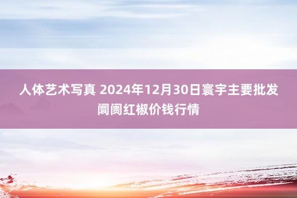 人体艺术写真 2024年12月30日寰宇主要批发阛阓红椒价钱行情