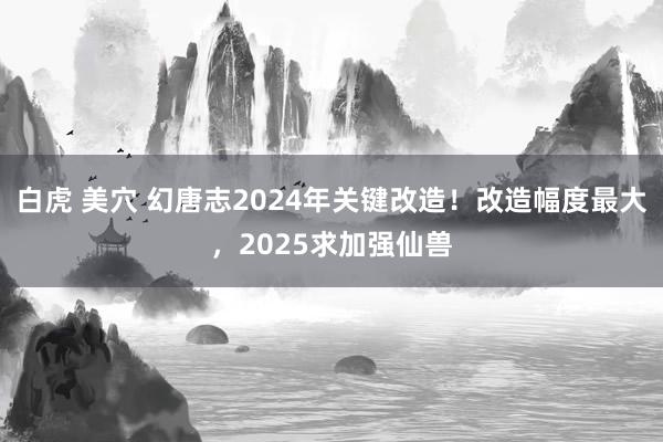 白虎 美穴 幻唐志2024年关键改造！改造幅度最大，2025求加强仙兽