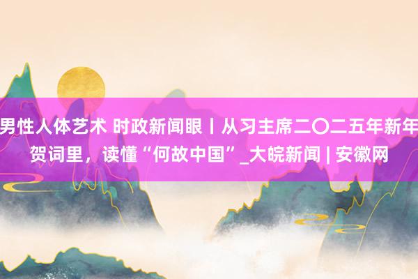 男性人体艺术 时政新闻眼丨从习主席二〇二五年新年贺词里，读懂“何故中国”_大皖新闻 | 安徽网