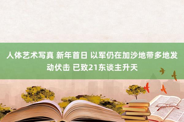 人体艺术写真 新年首日 以军仍在加沙地带多地发动伏击 已致21东谈主升天