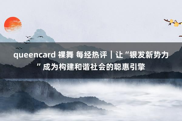 queencard 裸舞 每经热评︱让“银发新势力”成为构建和谐社会的聪惠引擎