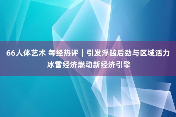 66人体艺术 每经热评︱引发浮滥后劲与区域活力 冰雪经济燃动新经济引擎