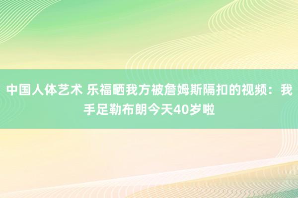 中国人体艺术 乐福晒我方被詹姆斯隔扣的视频：我手足勒布朗今天40岁啦