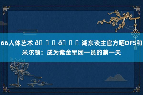 66人体艺术 💜💛湖东谈主官方晒DFS和米尔顿：成为紫金军团一员的第一天