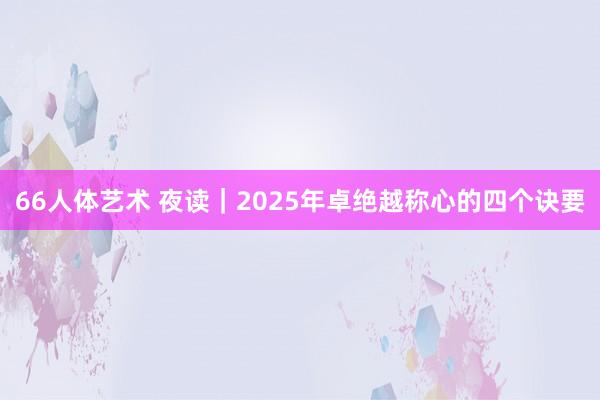 66人体艺术 夜读｜2025年卓绝越称心的四个诀要