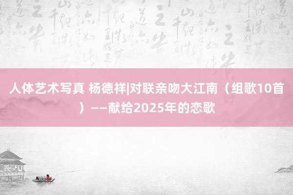 人体艺术写真 杨德祥|对联亲吻大江南（组歌10首）——献给2025年的恋歌