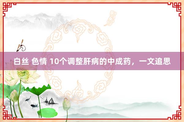 白丝 色情 10个调整肝病的中成药，一文追思