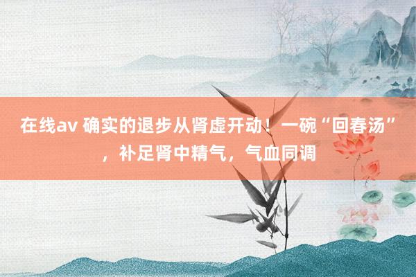 在线av 确实的退步从肾虚开动！一碗“回春汤”，补足肾中精气，气血同调