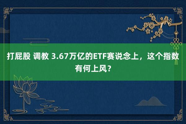 打屁股 调教 3.67万亿的ETF赛说念上，这个指数有何上风？